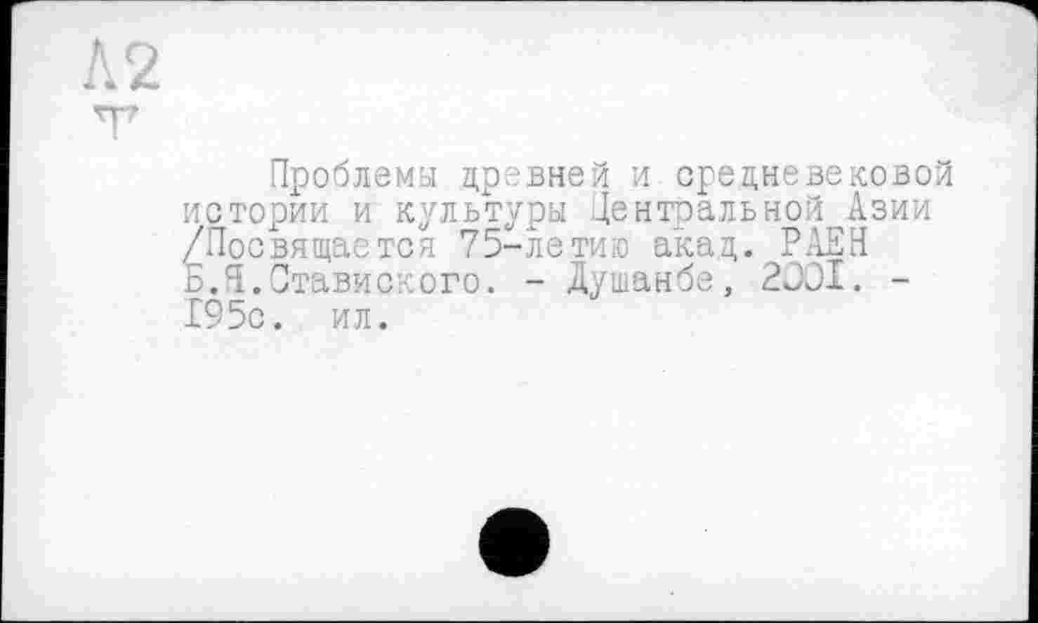 ﻿Проблемы древней и средневековой истории и культуры Центральной Азии /Посвящается 75-летию акад. РАЕН Б.Я.Ставиского. - Душанбе, 2J0I. -195с. ил.